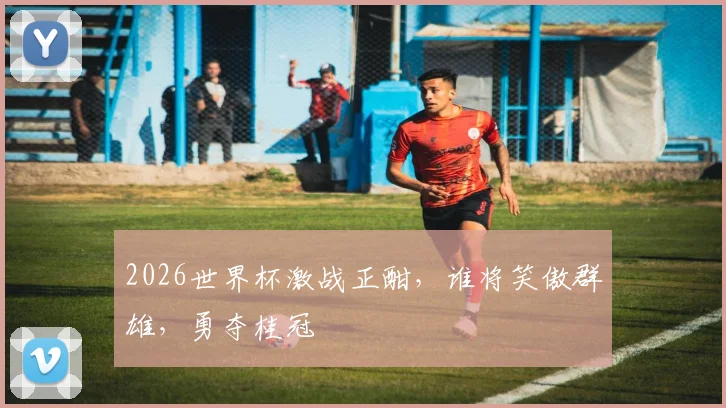 2026世界杯激战正酣，谁将笑傲群雄，勇夺桂冠