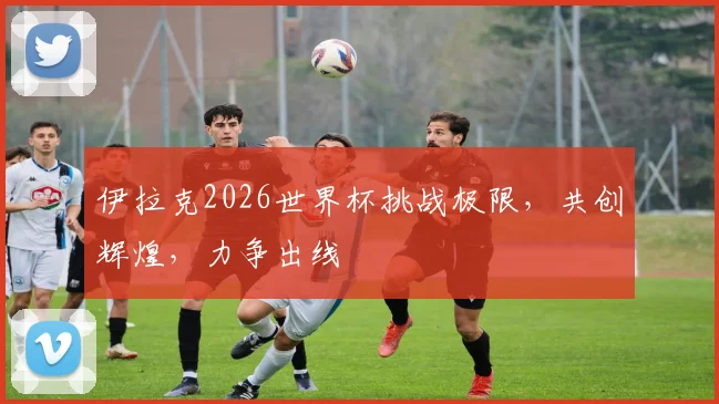 伊拉克2026世界杯挑战极限，共创辉煌，力争出线