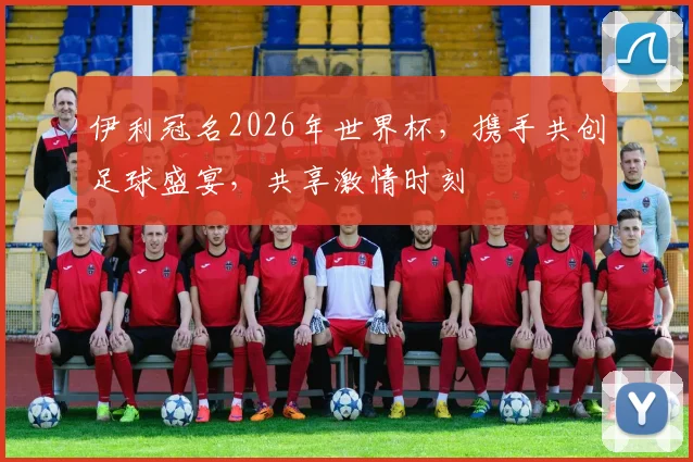 伊利冠名2026年世界杯，携手共创足球盛宴，共享激情时刻