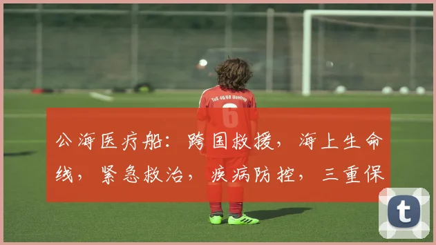公海医疗船：跨国救援，海上生命线，紧急救治，疾病防控，三重保障，守护全球健康