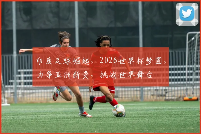 印度足球崛起，2026世界杯梦圆，力争亚洲新贵，挑战世界舞台
