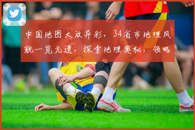 中国地图大放异彩，34省市地理风貌一览无遗，探索地理奥秘，领略华夏风光，尽收眼底