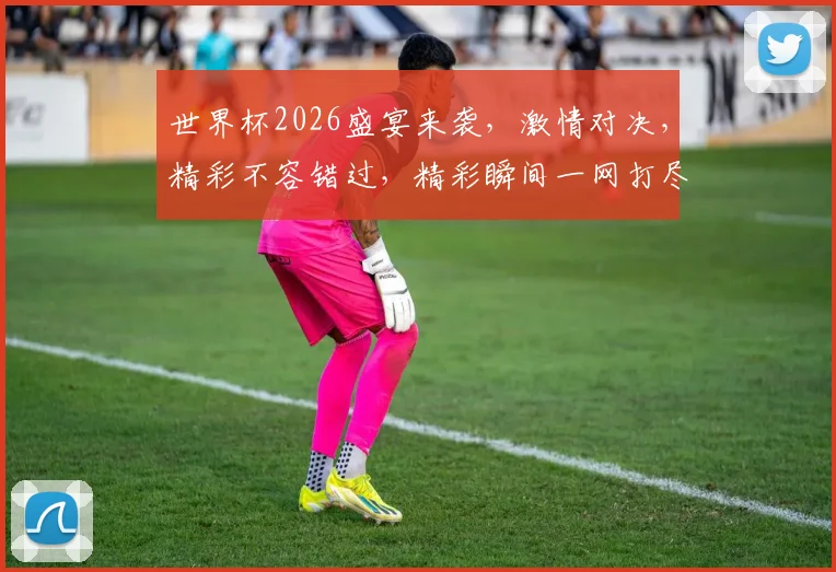 世界杯2026盛宴来袭，激情对决，精彩不容错过，精彩瞬间一网打尽