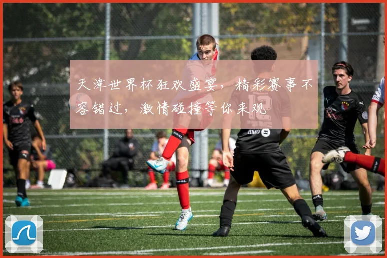 天津世界杯狂欢盛宴，精彩赛事不容错过，激情碰撞等你来观